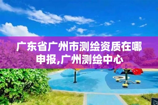 廣東省廣州市測(cè)繪資質(zhì)在哪申報(bào),廣州測(cè)繪中心