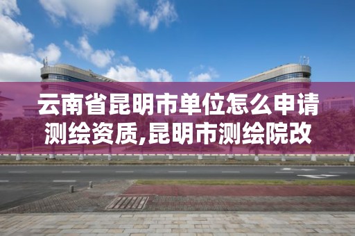 云南省昆明市單位怎么申請測繪資質,昆明市測繪院改革