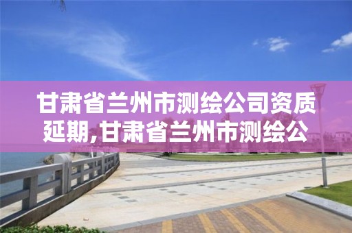 甘肅省蘭州市測繪公司資質(zhì)延期,甘肅省蘭州市測繪公司資質(zhì)延期公示