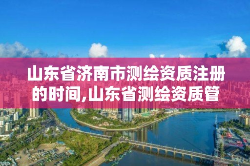 山東省濟南市測繪資質注冊的時間,山東省測繪資質管理