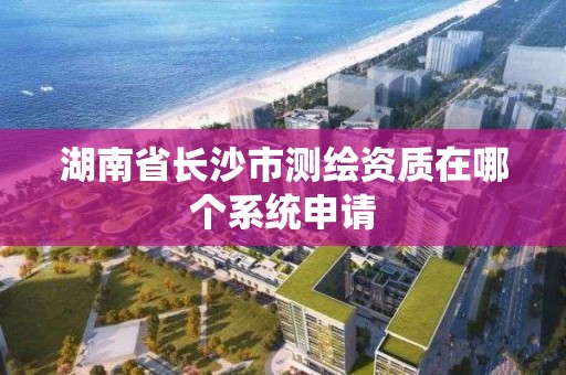 湖南省長沙市測繪資質在哪個系統申請