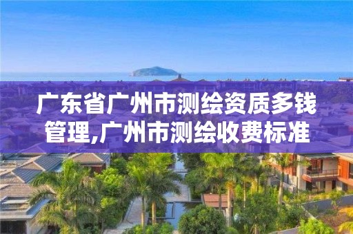 廣東省廣州市測繪資質多錢管理,廣州市測繪收費標準