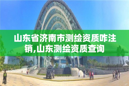 山東省濟南市測繪資質咋注銷,山東測繪資質查詢