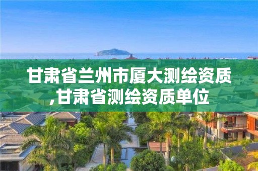 甘肅省蘭州市廈大測繪資質(zhì),甘肅省測繪資質(zhì)單位