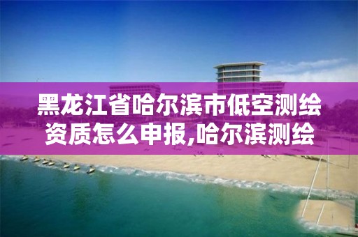 黑龍江省哈爾濱市低空測繪資質(zhì)怎么申報,哈爾濱測繪地理信息局招聘公告