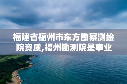 福建省福州市東方勘察測繪院資質,福州勘測院是事業單位嗎。