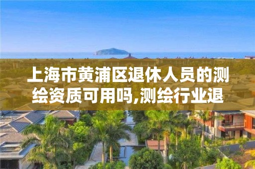 上海市黃浦區退休人員的測繪資質可用嗎,測繪行業退休年齡。