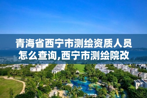 青海省西寧市測繪資質人員怎么查詢,西寧市測繪院改企業