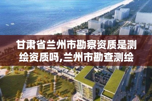 甘肅省蘭州市勘察資質是測繪資質嗎,蘭州市勘查測繪研究院