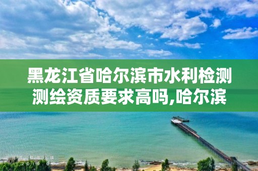 黑龍江省哈爾濱市水利檢測測繪資質要求高嗎,哈爾濱水利設計院地址。