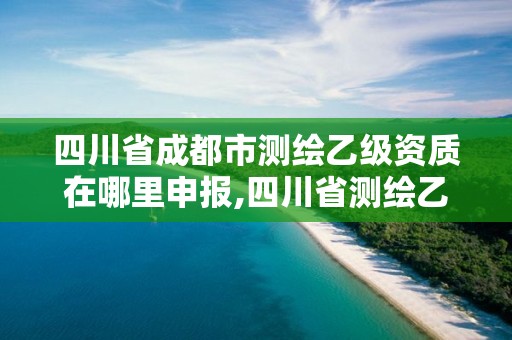 四川省成都市測繪乙級資質在哪里申報,四川省測繪乙級資質條件