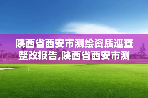 陜西省西安市測繪資質巡查整改報告,陜西省西安市測繪資質巡查整改報告公示