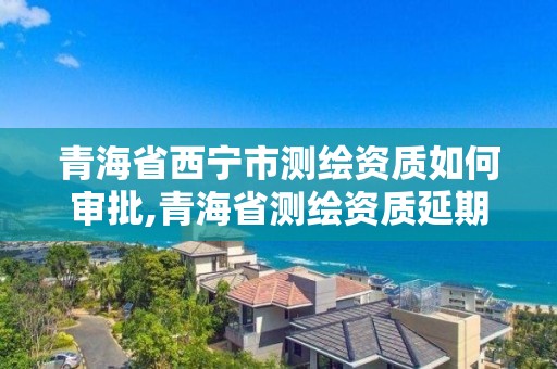 青海省西寧市測繪資質如何審批,青海省測繪資質延期公告