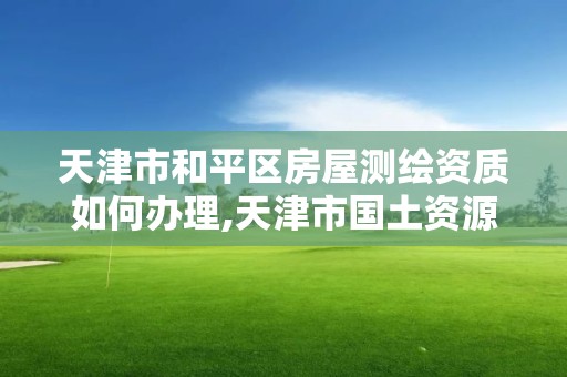 天津市和平區房屋測繪資質如何辦理,天津市國土資源測繪和房屋測量中心電話