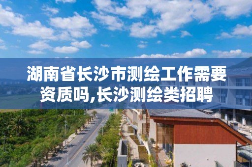 湖南省長沙市測繪工作需要資質嗎,長沙測繪類招聘