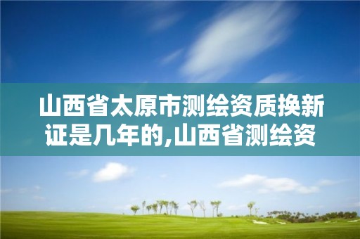 山西省太原市測繪資質換新證是幾年的,山西省測繪資質申請。