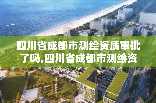 四川省成都市測繪資質審批了嗎,四川省成都市測繪資質審批了嗎今天