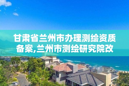 甘肅省蘭州市辦理測繪資質備案,蘭州市測繪研究院改企了嗎