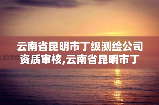 云南省昆明市丁級(jí)測(cè)繪公司資質(zhì)審核,云南省昆明市丁級(jí)測(cè)繪公司資質(zhì)審核中心