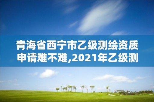 青海省西寧市乙級(jí)測(cè)繪資質(zhì)申請(qǐng)難不難,2021年乙級(jí)測(cè)繪資質(zhì)申報(bào)材料