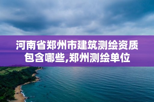 河南省鄭州市建筑測繪資質包含哪些,鄭州測繪單位