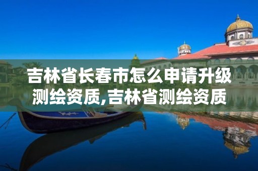 吉林省長(zhǎng)春市怎么申請(qǐng)升級(jí)測(cè)繪資質(zhì),吉林省測(cè)繪資質(zhì)管理平臺(tái)