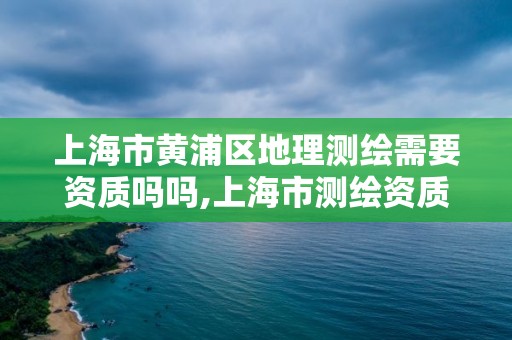 上海市黃浦區地理測繪需要資質嗎嗎,上海市測繪資質單位名單