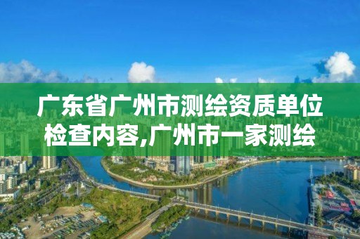 廣東省廣州市測繪資質單位檢查內容,廣州市一家測繪資質單位