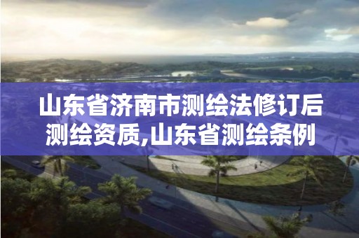 山東省濟南市測繪法修訂后測繪資質,山東省測繪條例