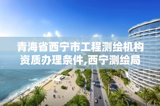 青海省西寧市工程測繪機構資質辦理條件,西寧測繪局招聘