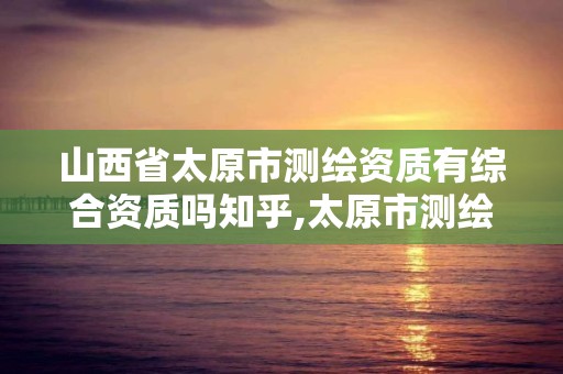 山西省太原市測繪資質有綜合資質嗎知乎,太原市測繪院的上級單位