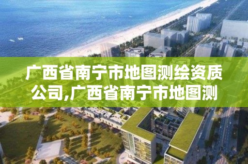 廣西省南寧市地圖測繪資質公司,廣西省南寧市地圖測繪資質公司有幾家