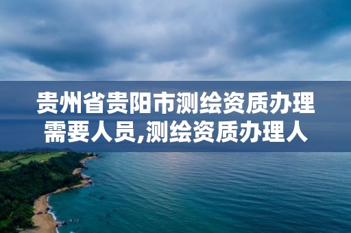 貴州省貴陽市測繪資質辦理需要人員,測繪資質辦理人員要求。