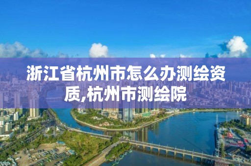 浙江省杭州市怎么辦測繪資質(zhì),杭州市測繪院