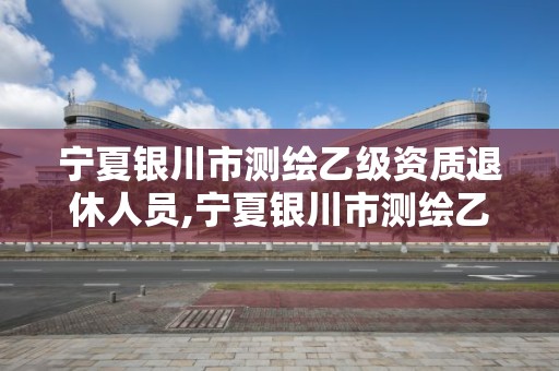 寧夏銀川市測繪乙級資質退休人員,寧夏銀川市測繪乙級資質退休人員待遇