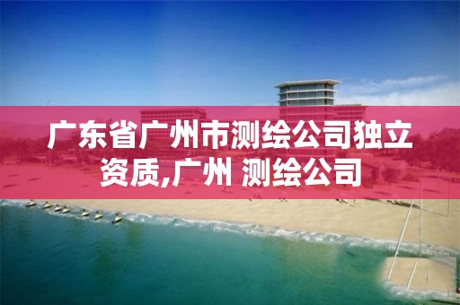 廣東省廣州市測繪公司獨(dú)立資質(zhì),廣州 測繪公司