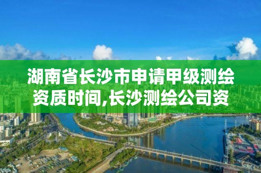 湖南省長沙市申請甲級測繪資質時間,長沙測繪公司資質有哪家