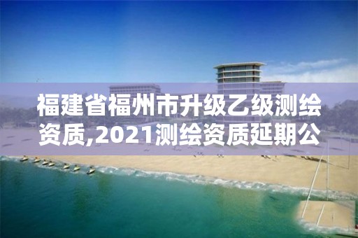 福建省福州市升級乙級測繪資質,2021測繪資質延期公告福建省。