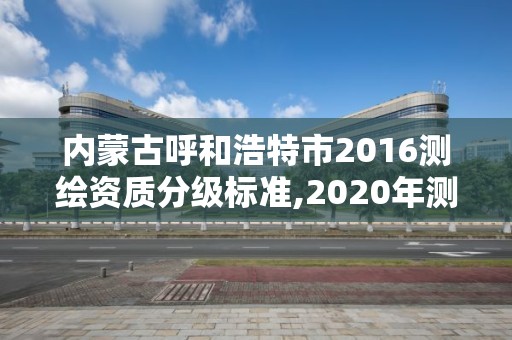 內蒙古呼和浩特市2016測繪資質分級標準,2020年測繪資質