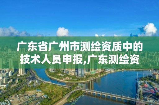 廣東省廣州市測繪資質中的技術人員申報,廣東測繪資質標準