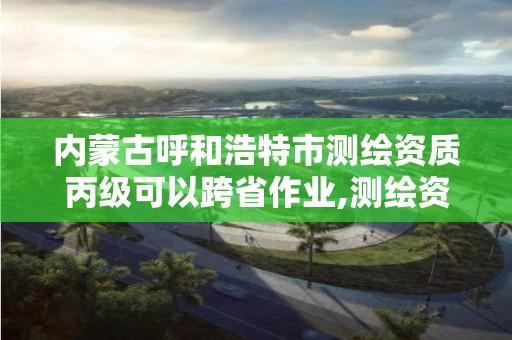 內蒙古呼和浩特市測繪資質丙級可以跨省作業,測繪資質可以跨省承接業務嗎。