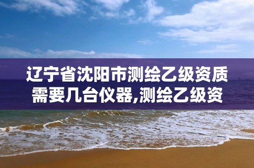 遼寧省沈陽市測繪乙級資質需要幾臺儀器,測繪乙級資質業務范圍