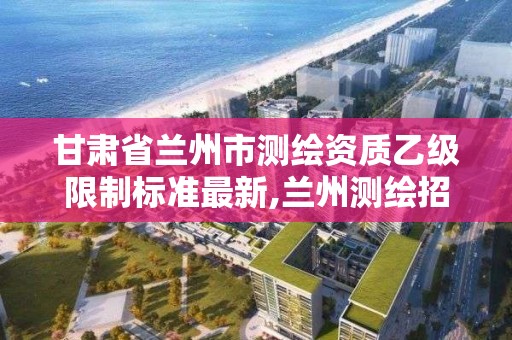 甘肅省蘭州市測繪資質乙級限制標準最新,蘭州測繪招聘信息