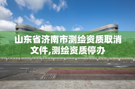 山東省濟(jì)南市測(cè)繪資質(zhì)取消文件,測(cè)繪資質(zhì)停辦