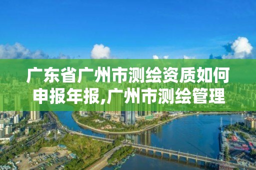 廣東省廣州市測繪資質如何申報年報,廣州市測繪管理辦法