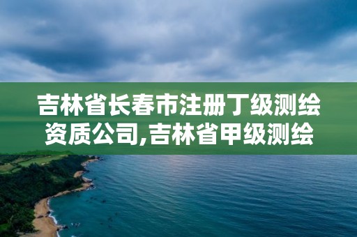 吉林省長春市注冊丁級測繪資質公司,吉林省甲級測繪單位名單