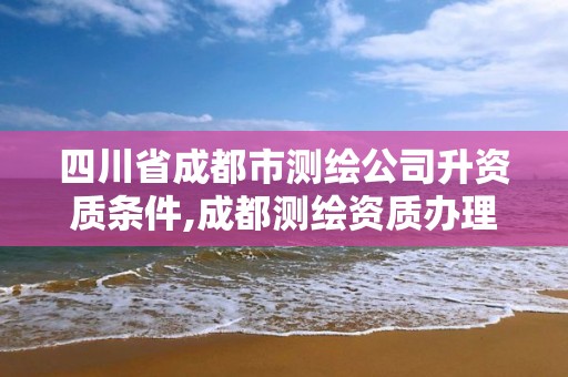 四川省成都市測繪公司升資質條件,成都測繪資質辦理