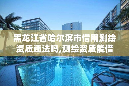 黑龍江省哈爾濱市借用測繪資質違法嗎,測繪資質能借嗎