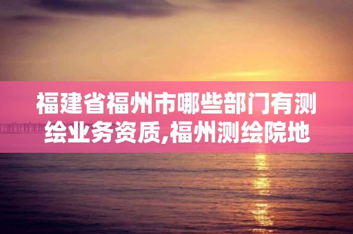 福建省福州市哪些部門有測繪業務資質,福州測繪院地址。