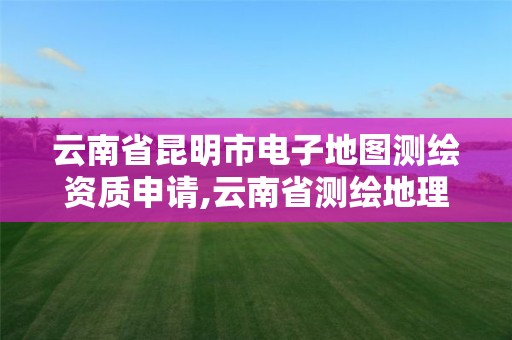 云南省昆明市電子地圖測繪資質申請,云南省測繪地理信息市場服務與監管平臺